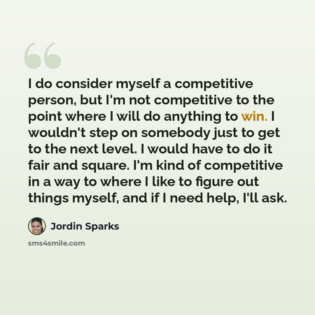 “I do consider myself a competitive person, but I'm not competitive to the point where I will do anything to win. I wouldn't step on somebody just to get to the next level. I would have to do it fair and square. I'm kind of competitive in a way to where I like to figure out things myself, and if I…” quote by Jordin Sparks