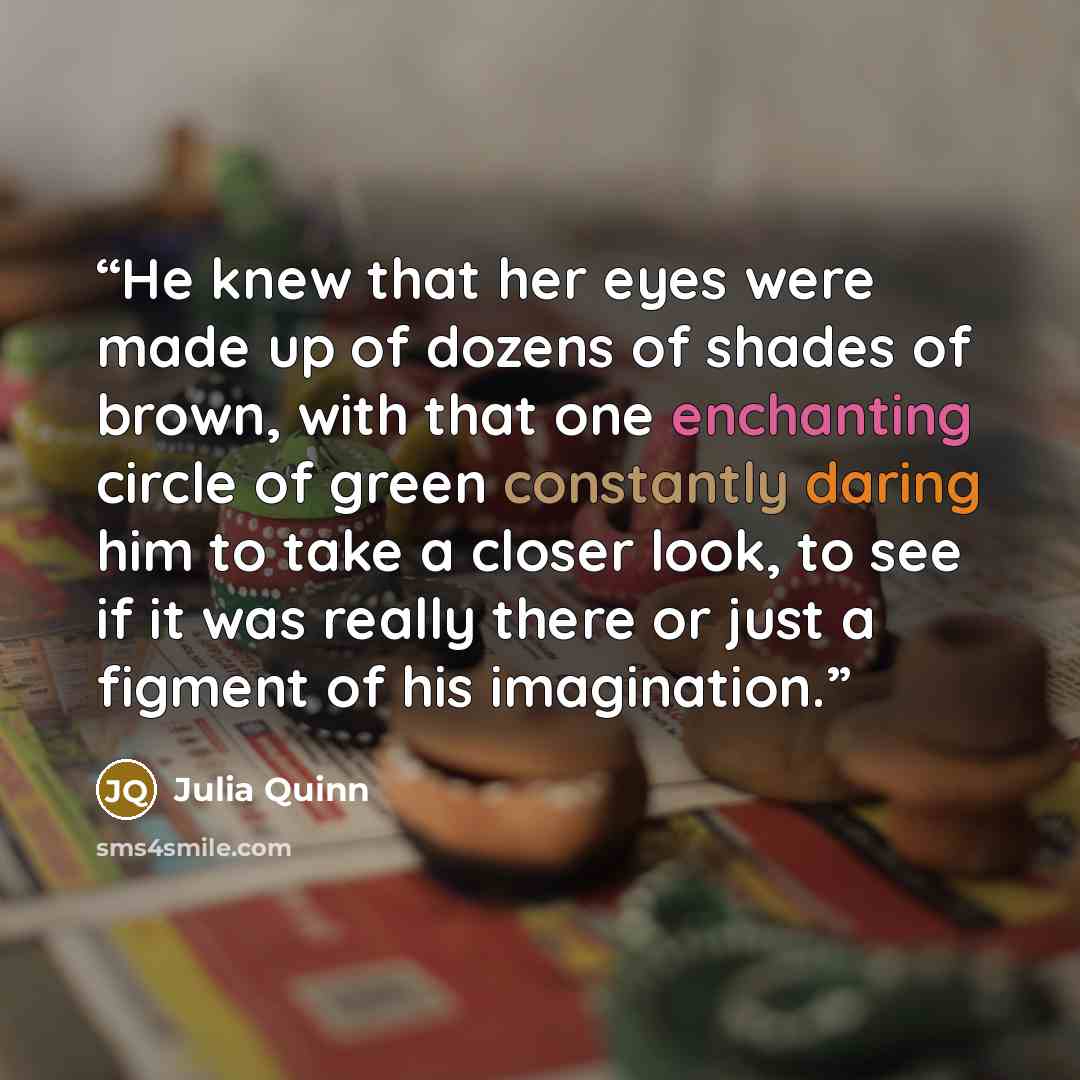 “He knew that her eyes were made up of dozens of shades of brown, with that one enchanting circle of green constantly daring him to take a closer look, to see if it was really there or just a figment of his imagination.” quote by Julia Quinn