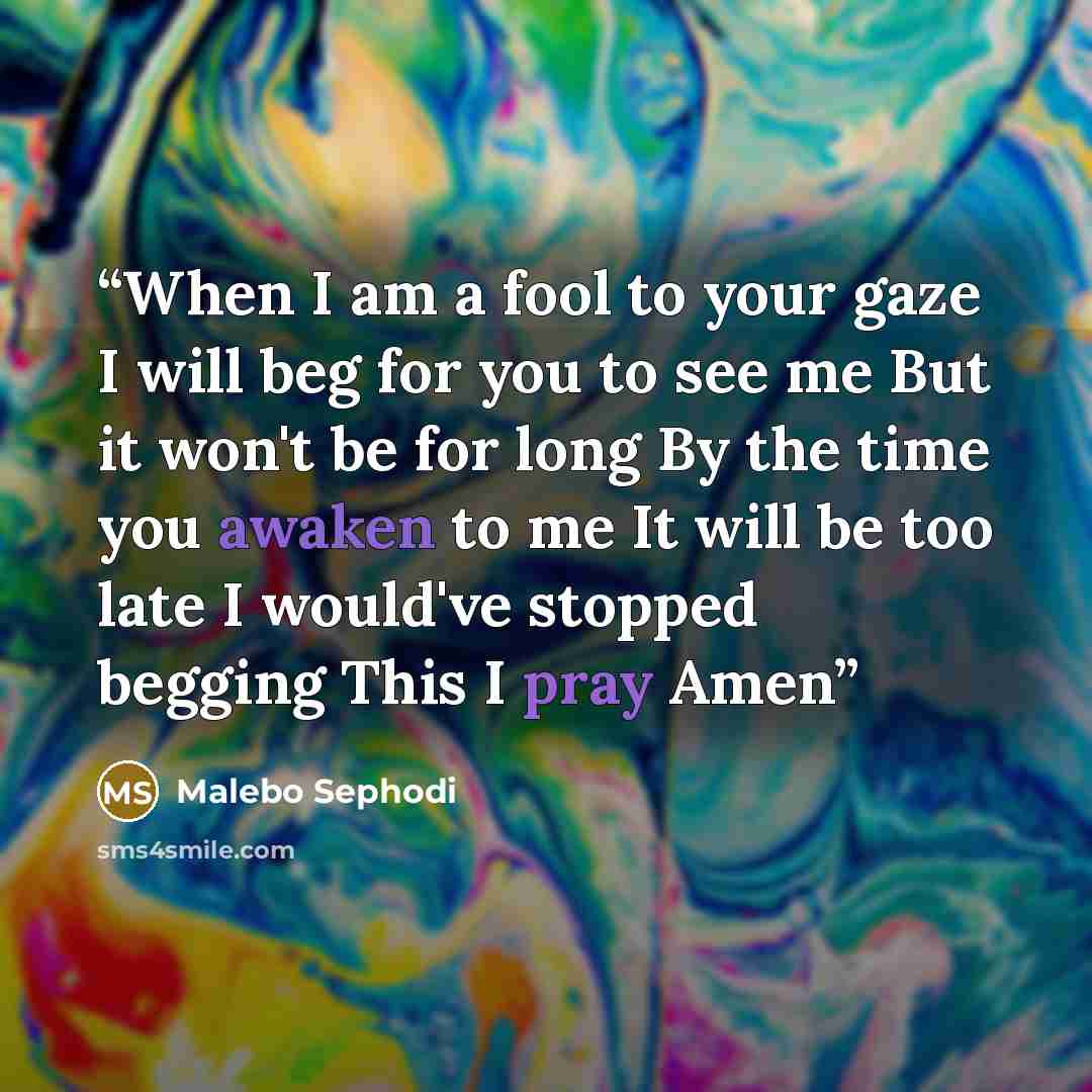 “When I am a fool to your gaze I will beg for you to see me But it won't be for long By the time you awaken to me It will be too late I would've stopped begging This I pray Amen” quote by Malebo Sephodi