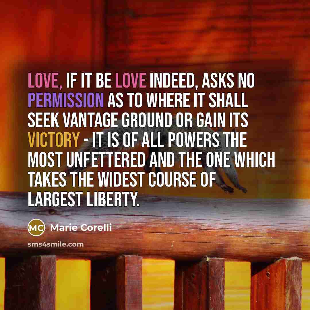 “Love, if it be love indeed, asks no permission as to where it shall seek vantage ground or gain its victory - it is of all powers the most unfettered and the one which takes the widest course of largest liberty.” quote by Marie Corelli