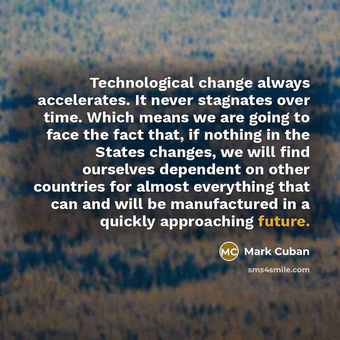 “Technological change always accelerates. It never stagnates over time. Which means we are going to face the fact that, if nothing in the States changes, we will find ourselves dependent on other countries for almost everything that can and will be manufactured in a quickly approaching future.” quote by Mark Cuban