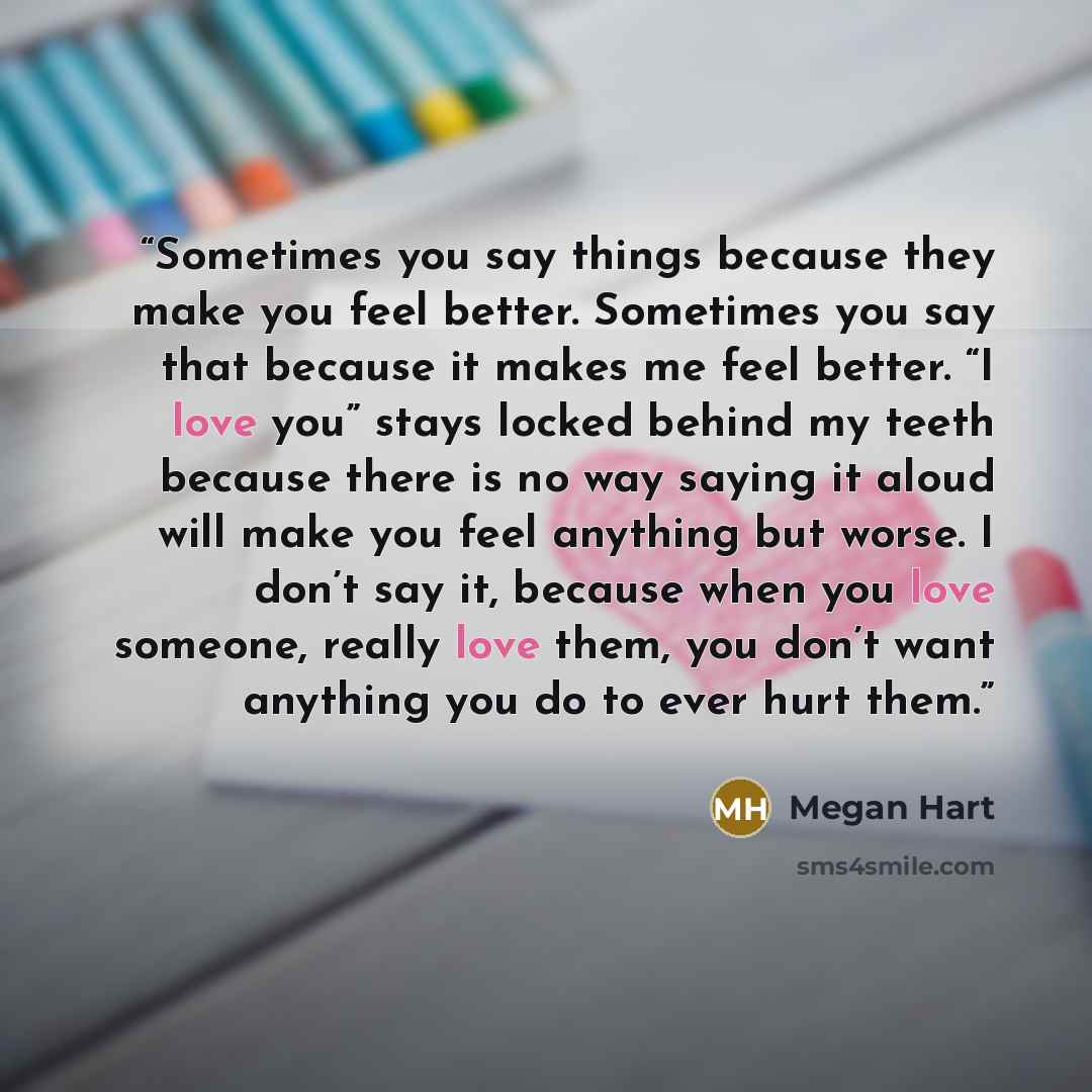 “Sometimes you say things because they make you feel better. Sometimes you say that because it makes me feel better. “I love you” stays locked behind my teeth because there is no way saying it aloud will make you feel anything but worse. I don’t say it, because when you love someone, really love…” quote by Megan Hart