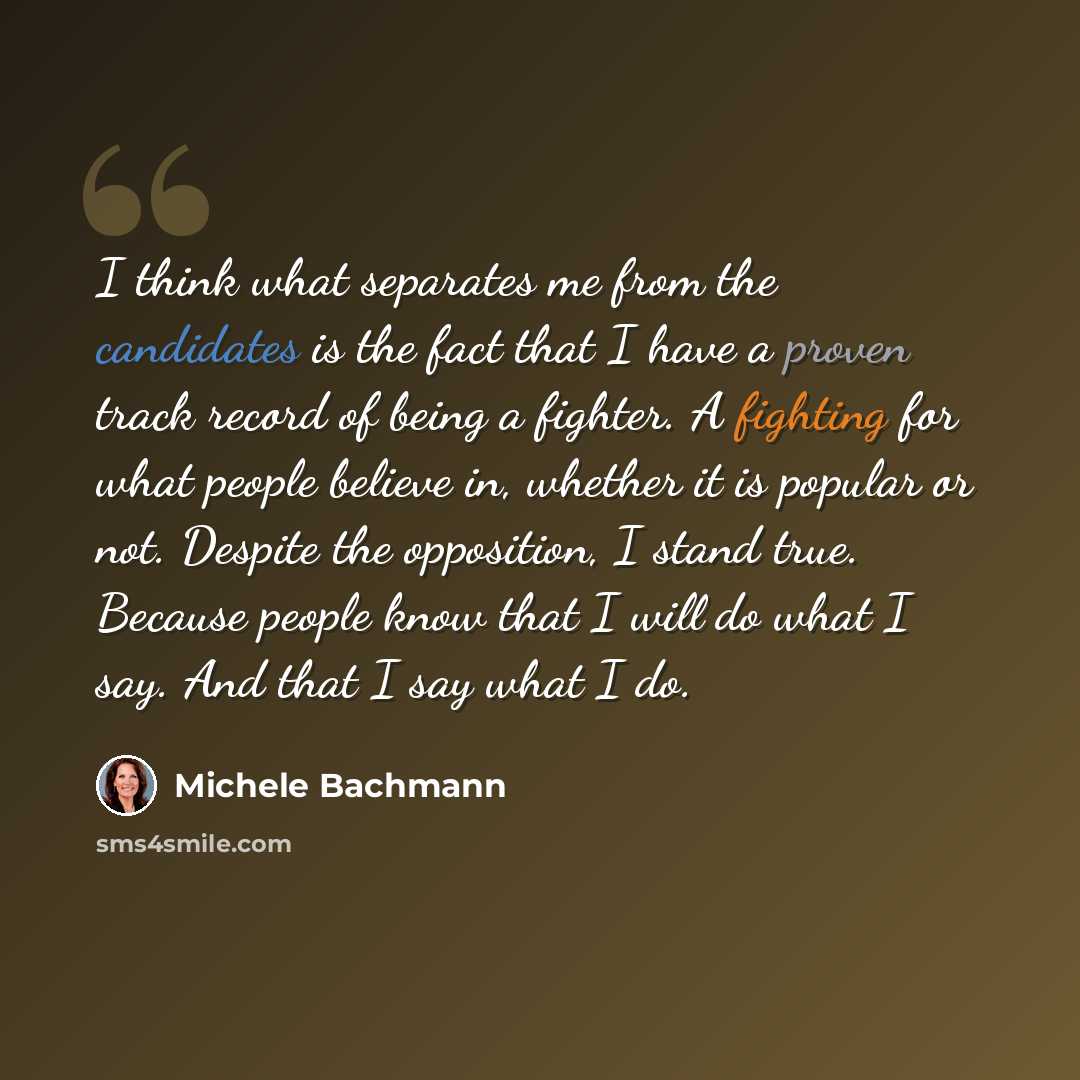 “I think what separates me from the candidates is the fact that I have a proven track record of being a fighter. A fighting for what people believe in, whether it is popular or not. Despite the opposition, I stand true. Because people know that I will do what I say. And that I say what I do.” quote by Michele Bachmann