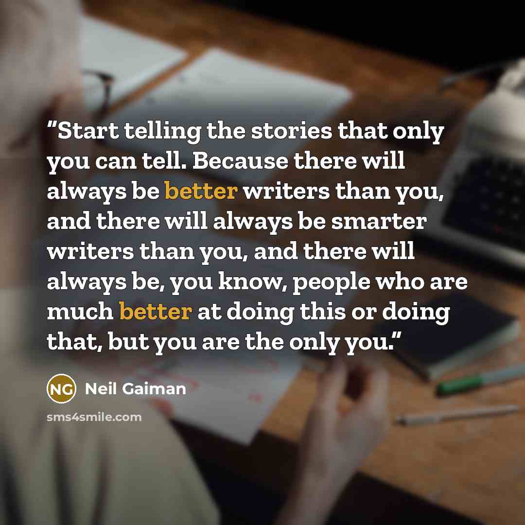 “Start telling the stories that only you can tell. Because there will always be better writers than you, and there will always be smarter writers than you, and there will always be, you know, people who are much better at doing this or doing that, but you are the only you.” quote by Neil Gaiman