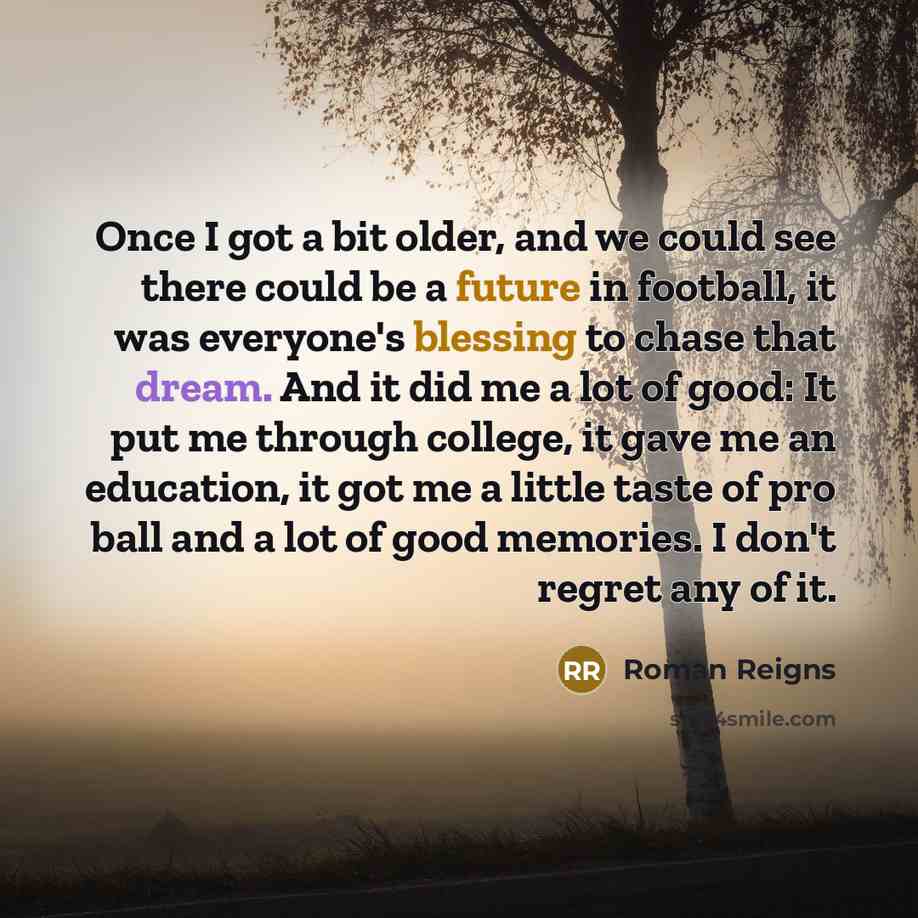“Once I got a bit older, and we could see there could be a future in football, it was everyone's blessing to chase that dream. And it did me a lot of good: It put me through college, it gave me an education, it got me a little taste of pro ball and a lot of good memories. I don't regret any of it.” quote by Roman Reigns
