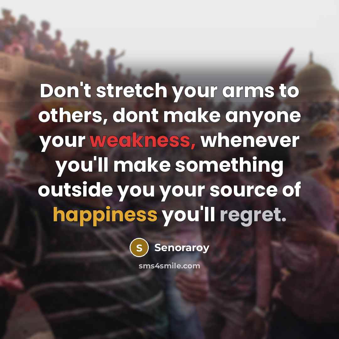“Don't stretch your arms to others, dont make anyone your weakness, whenever you'll make something outside you your source of happiness you'll regret.” quote by Senoraroy