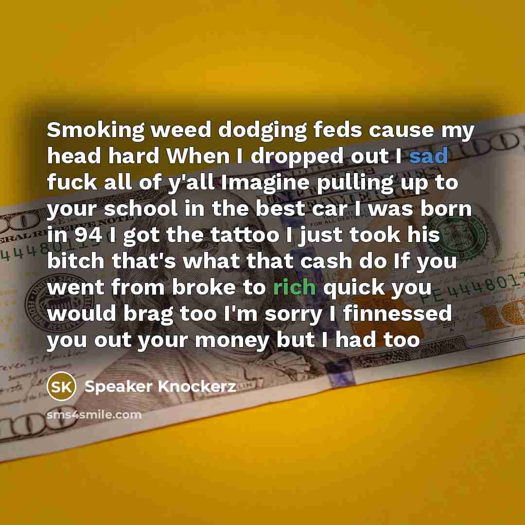 “Smoking weed dodging feds cause my head hard When I dropped out I sad fuck all of y'all Imagine pulling up to your school in the best car I was born in 94 I got the tattoo I just took his bitch that's what that cash do If you went from broke to rich quick you would brag too I'm sorry I finnessed…” quote by Speaker Knockerz
