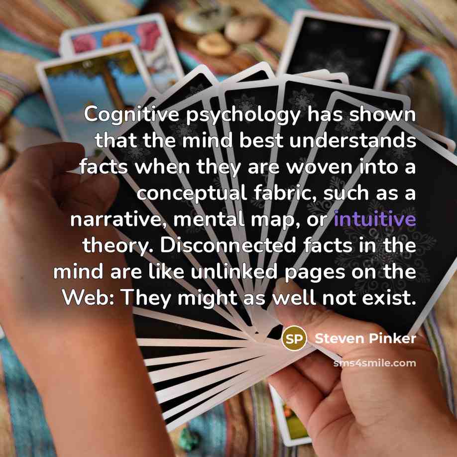“Cognitive psychology has shown that the mind best understands facts when they are woven into a conceptual fabric, such as a narrative, mental map, or intuitive theory. Disconnected facts in the mind are like unlinked pages on the Web: They might as well not exist.” quote by Steven Pinker