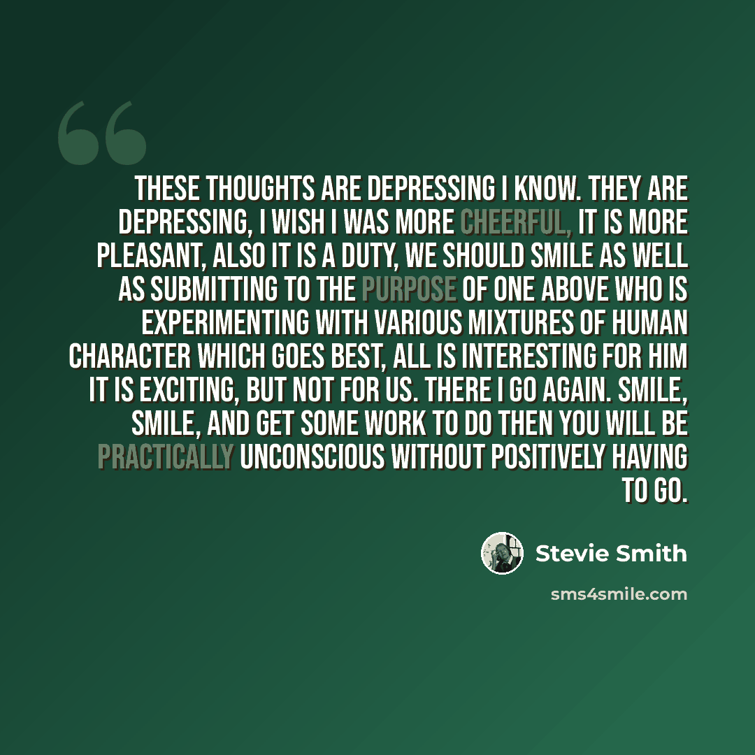 “These thoughts are depressing I know. They are depressing, I wish I was more cheerful, it is more pleasant, Also it is a duty, we should smile as well as submitting To the purpose of One Above who is experimenting With various mixtures of human character which goes best, All is interesting for him…” quote by Stevie Smith