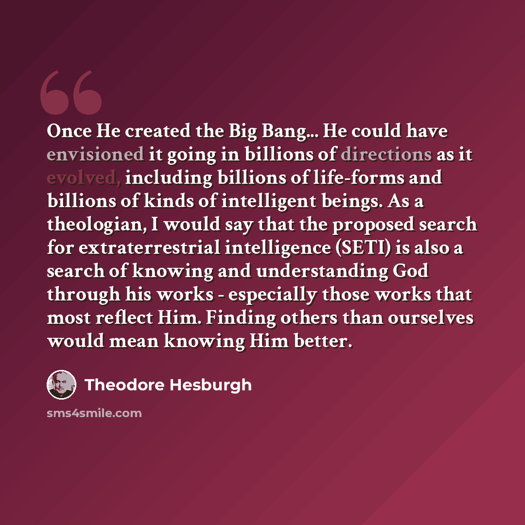 “Once He created the Big Bang... He could have envisioned it going in billions of directions as it evolved, including billions of life-forms and billions of kinds of intelligent beings. As a theologian, I would say that the proposed search for extraterrestrial intelligence (SETI) is also a search…” quote by Theodore Hesburgh