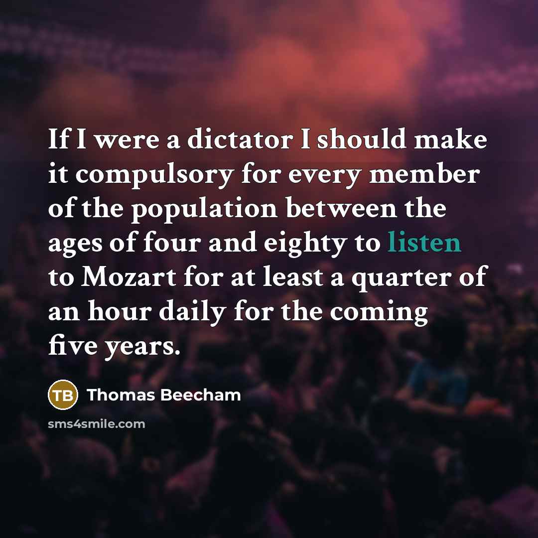 “If I were a dictator I should make it compulsory for every member of the population between the ages of four and eighty to listen to Mozart for at least a quarter of an hour daily for the coming five years.” quote by Thomas Beecham