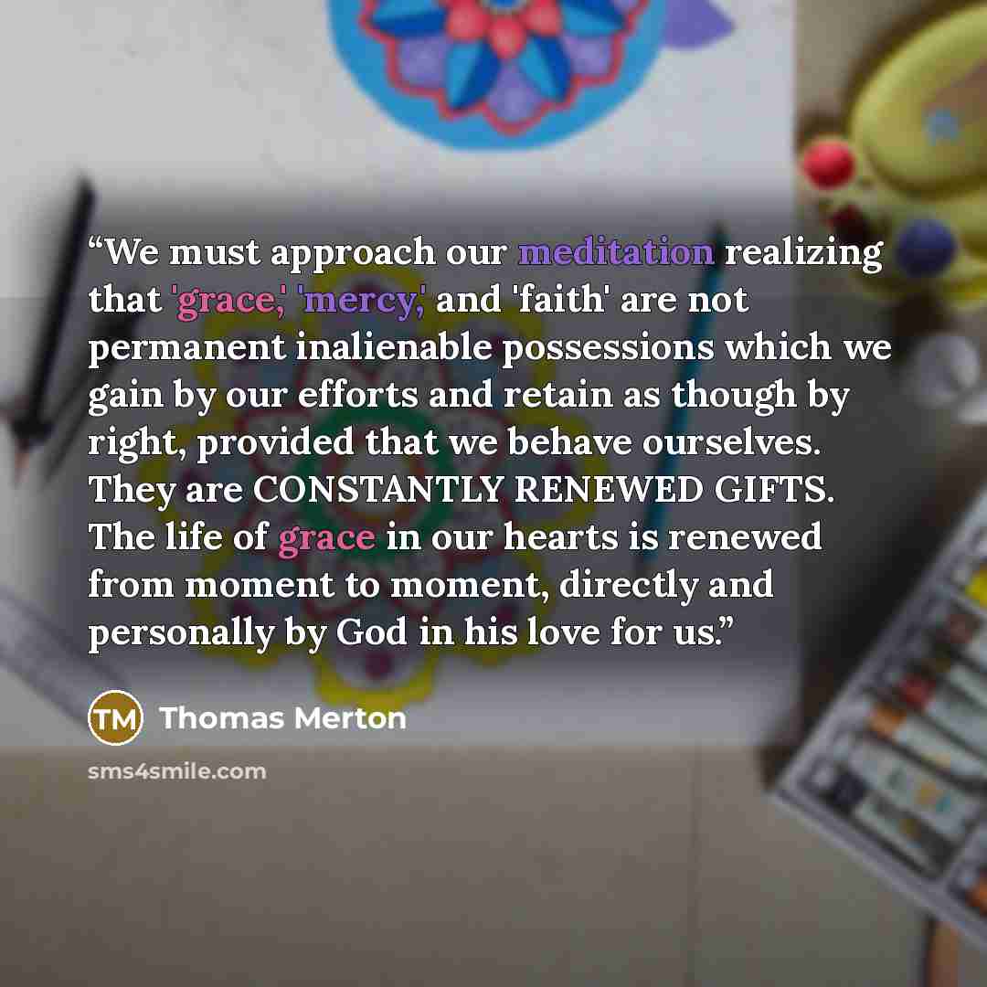 “We must approach our meditation realizing that 'grace,' 'mercy,' and 'faith' are not permanent inalienable possessions which we gain by our efforts and retain as though by right, provided that we behave ourselves. They are CONSTANTLY RENEWED GIFTS. The life of grace in our hearts is renewed from…” quote by Thomas Merton
