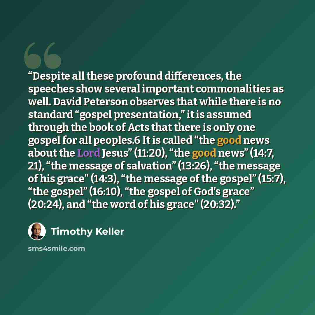“Despite all these profound differences, the speeches show several important commonalities as well. David Peterson observes that while there is no standard “gospel presentation,” it is assumed through the book of Acts that there is only one gospel for all peoples.6 It is called “the good news about…” quote by Timothy Keller