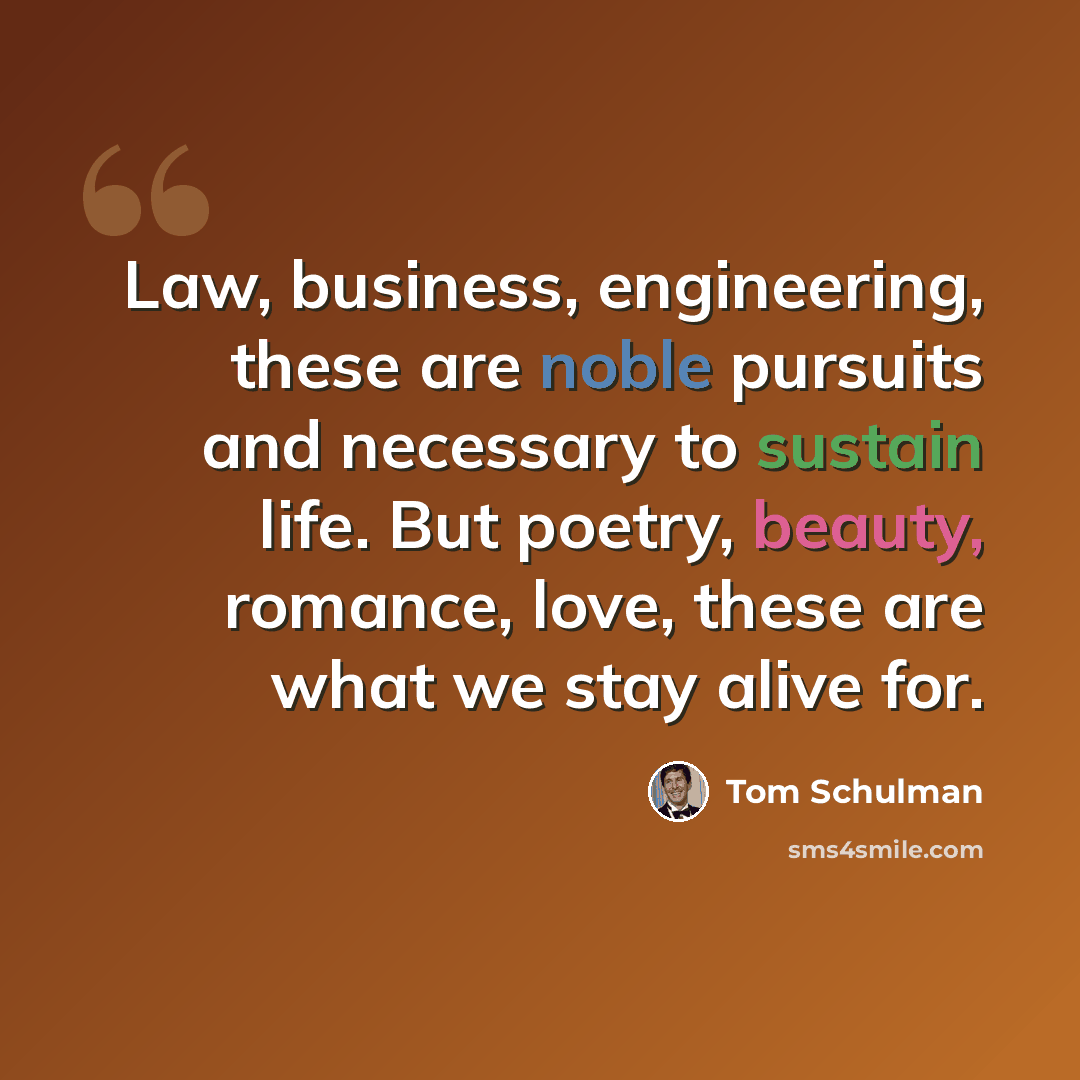 “Law, business, engineering, these are noble pursuits and necessary to sustain life. But poetry, beauty, romance, love, these are what we stay alive for.” quote by Tom Schulman