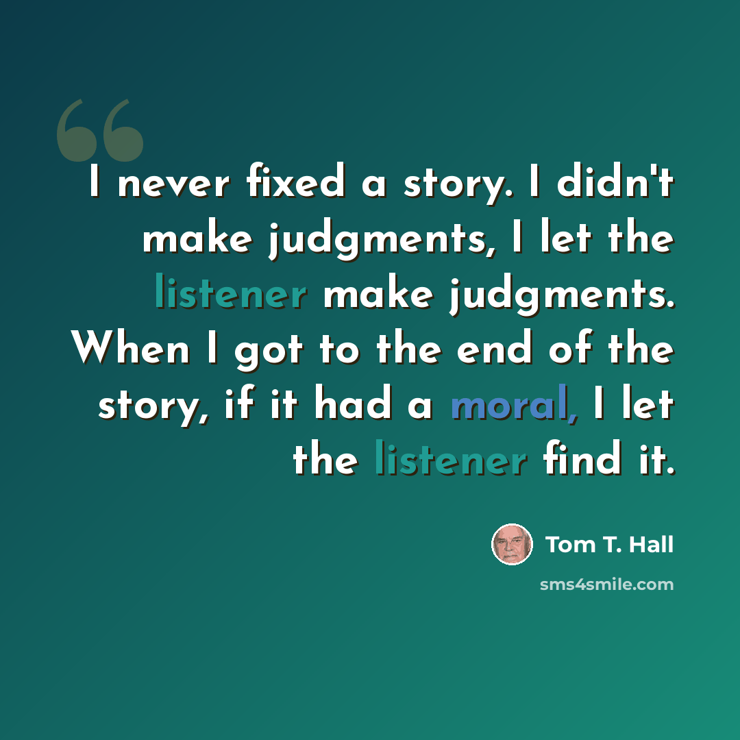 “I never fixed a story. I didn't make judgments, I let the listener make judgments. When I got to the end of the story, if it had a moral, I let the listener find it.” quote by Tom T. Hall
