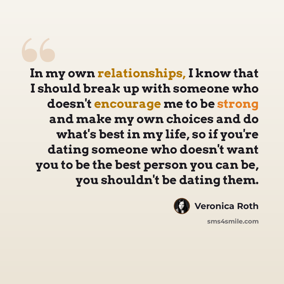 “In my own relationships, I know that I should break up with someone who doesn't encourage me to be strong and make my own choices and do what's best in my life, so if you're dating someone who doesn't want you to be the best person you can be, you shouldn't be dating them.” quote by Veronica Roth