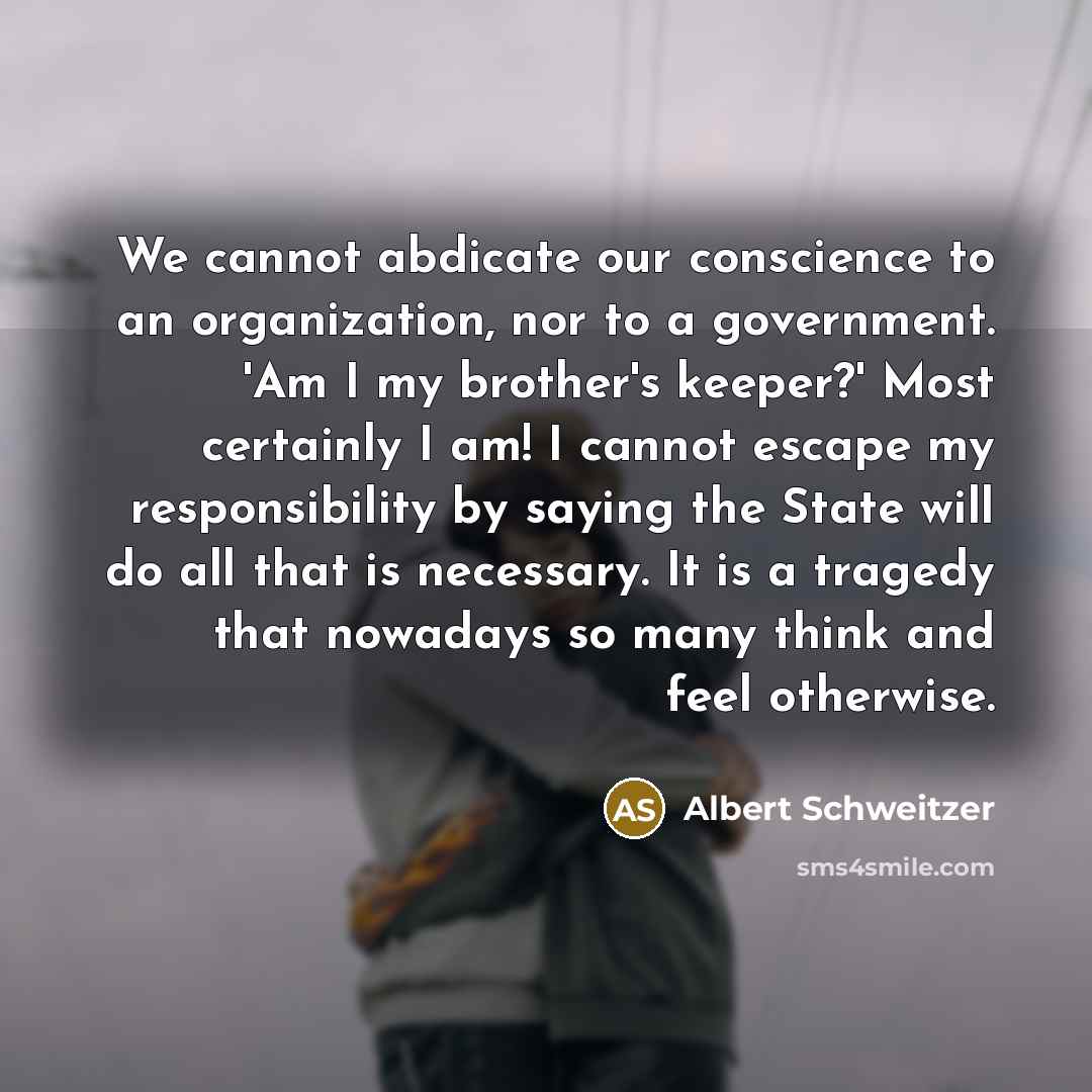 “We cannot abdicate our conscience to an organization, nor to a government. 'Am I my brother's keeper?' Most certainly I am! I cannot escape my responsibility by saying the State will do all that is necessary. It is a tragedy that nowadays so many think and feel otherwise.” quote by Albert Schweitzer
