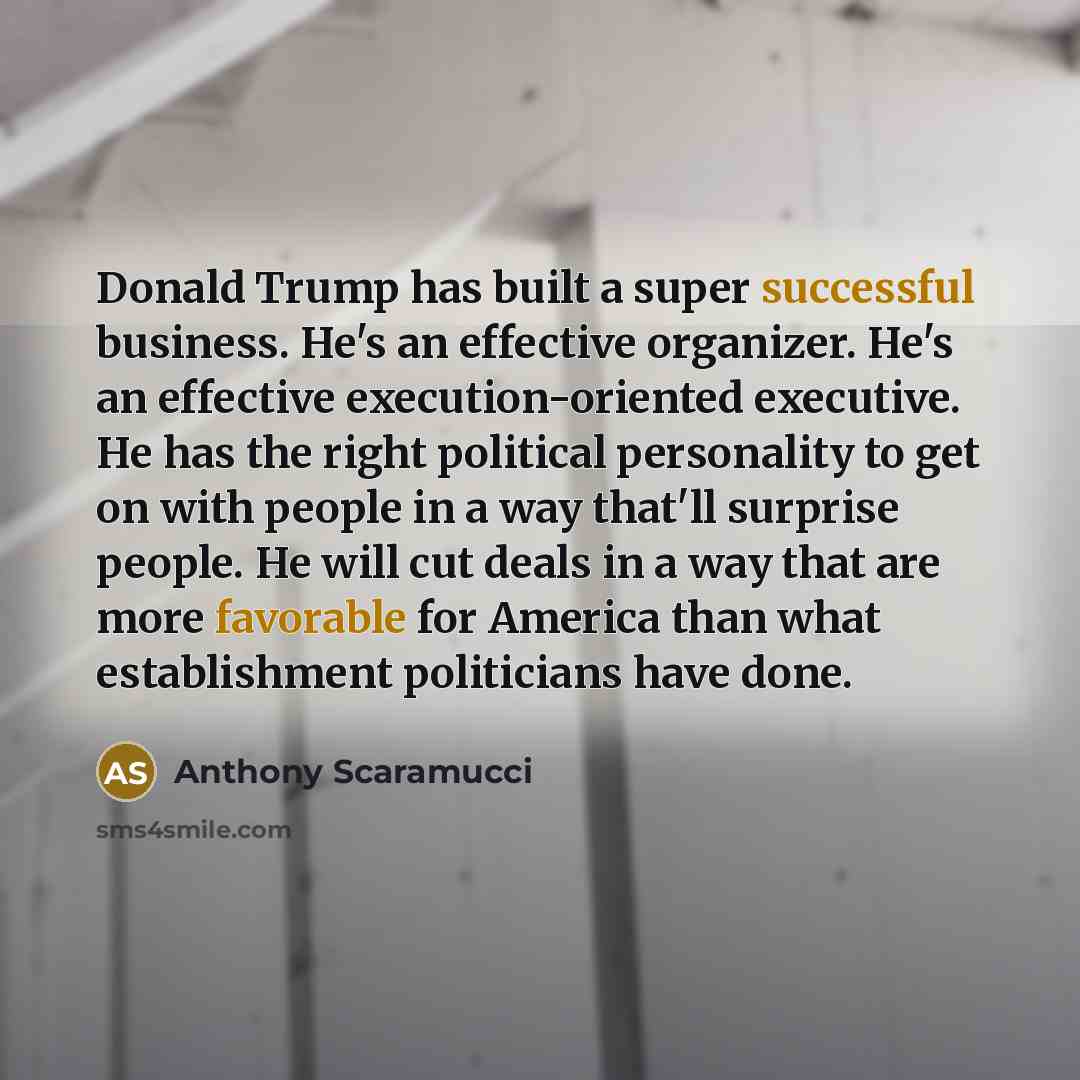 “Donald Trump has built a super successful business. He's an effective organizer. He's an effective execution-oriented executive. He has the right political personality to get on with people in a way that'll surprise people. He will cut deals in a way that are more favorable for America than what…” quote by Anthony Scaramucci