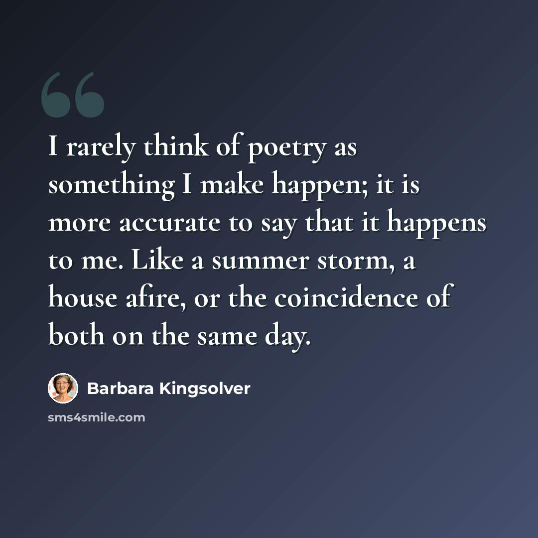 “I rarely think of poetry as something I make happen; it is more accurate to say that it happens to me. Like a summer storm, a house afire, or the coincidence of both on the same day.” quote by Barbara Kingsolver