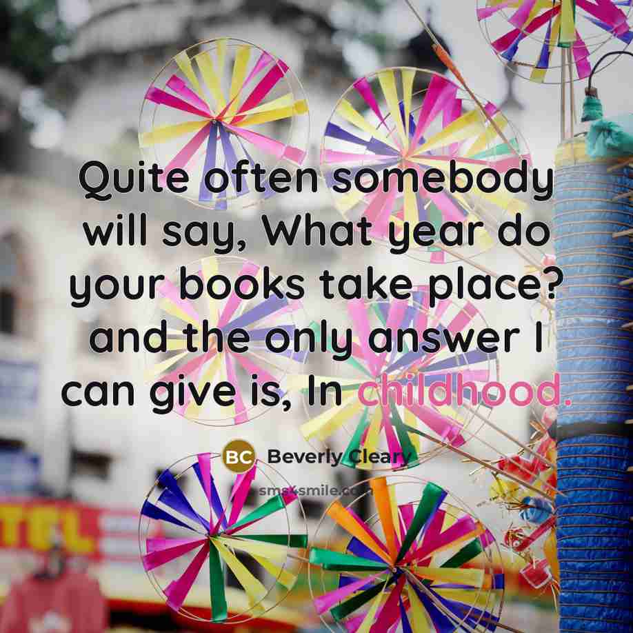 “Quite often somebody will say, What year do your books take place? and the only answer I can give is, In childhood.” quote by Beverly Cleary