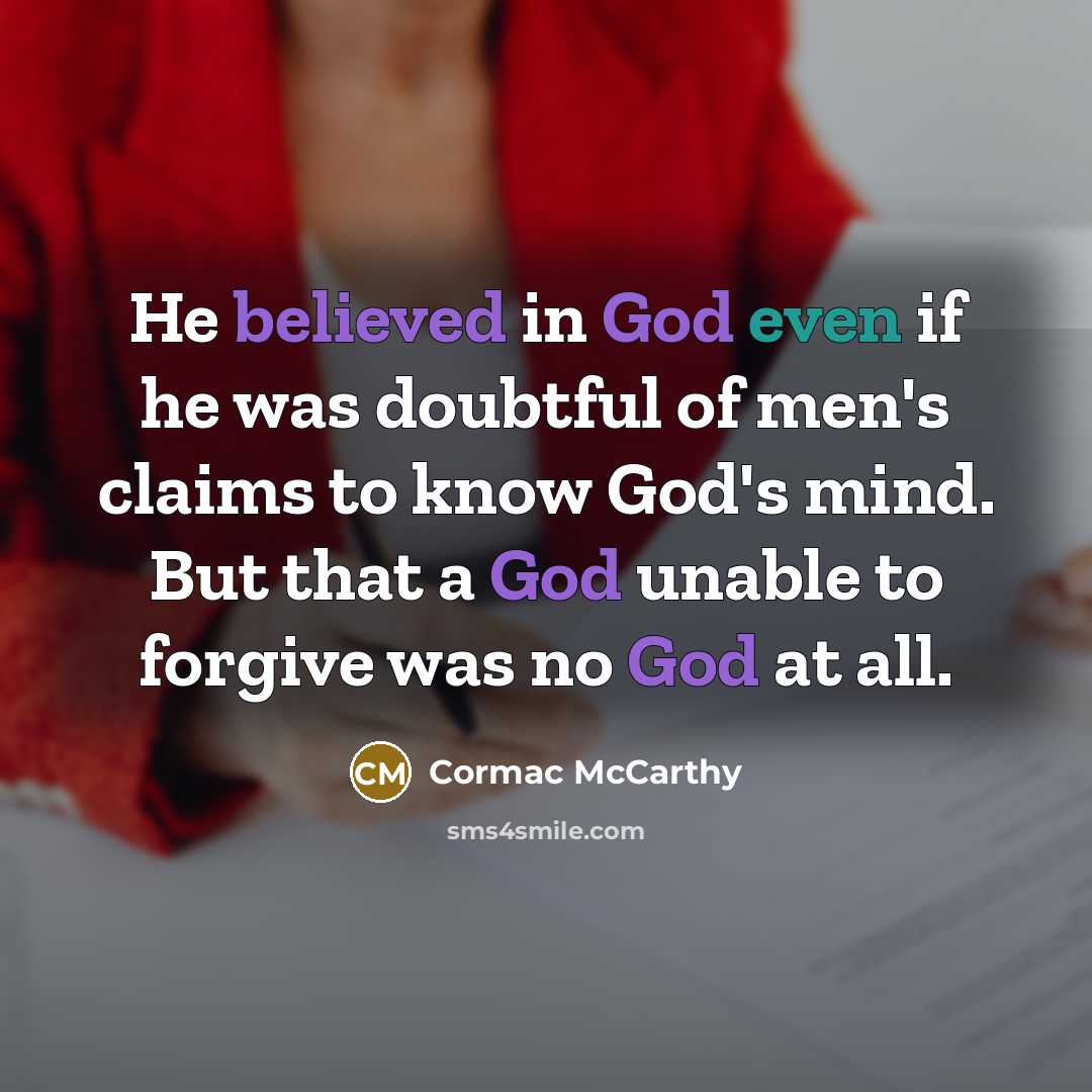 “He believed in God even if he was doubtful of men's claims to know God's mind. But that a God unable to forgive was no God at all.” quote by Cormac McCarthy