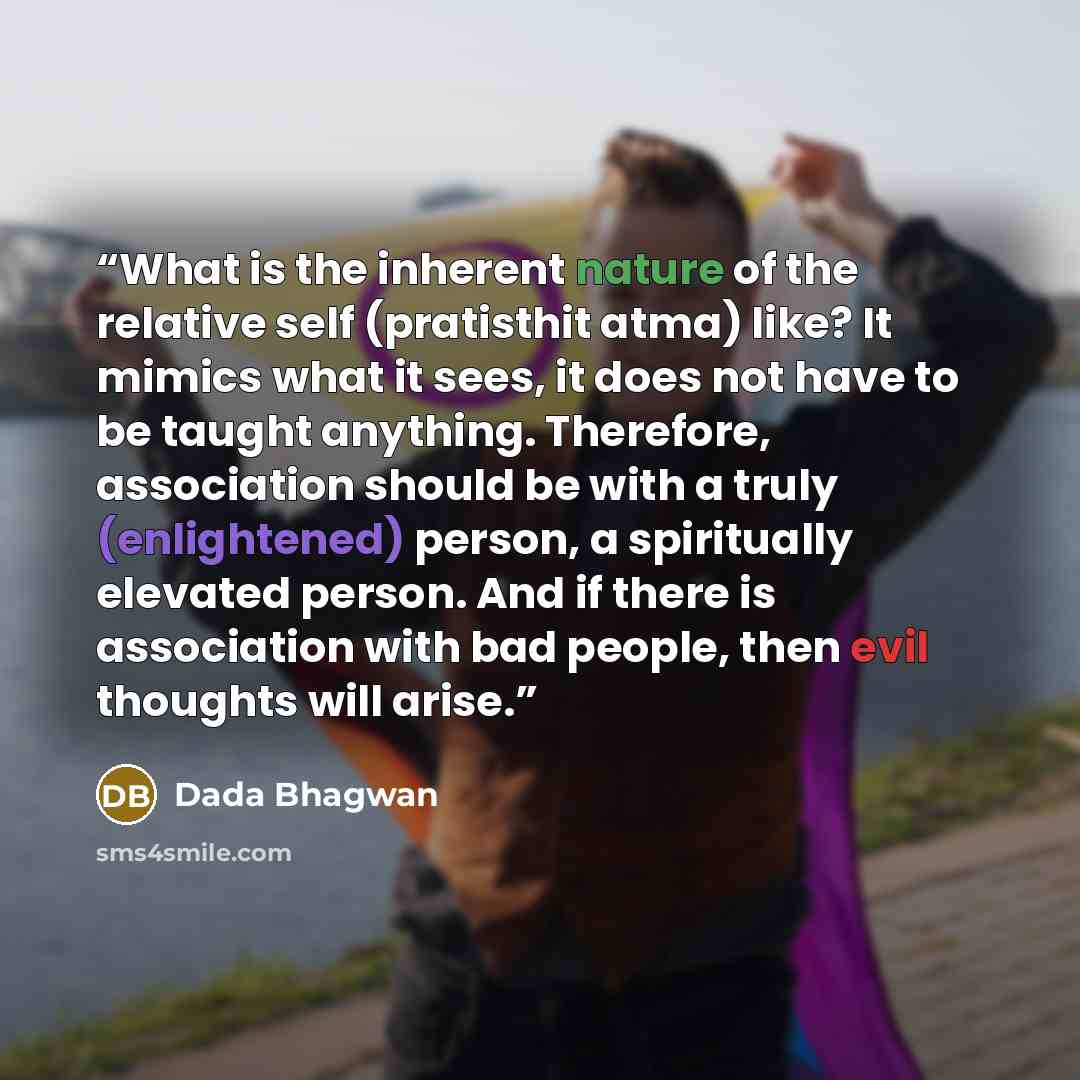 “What is the inherent nature of the relative self (pratisthit atma) like? It mimics what it sees, it does not have to be taught anything. Therefore, association should be with a truly (enlightened) person, a spiritually elevated person. And if there is association with bad people, then evil…” quote by Dada Bhagwan