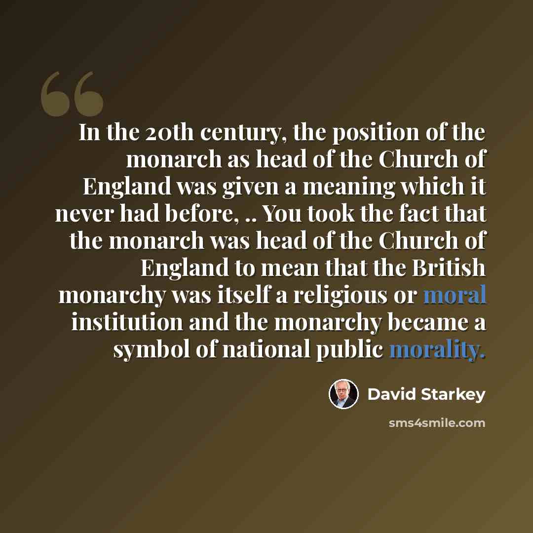“In the 20th century, the position of the monarch as head of the Church of England was given a meaning which it never had before, .. You took the fact that the monarch was head of the Church of England to mean that the British monarchy was itself a religious or moral institution and the monarchy…” quote by David Starkey