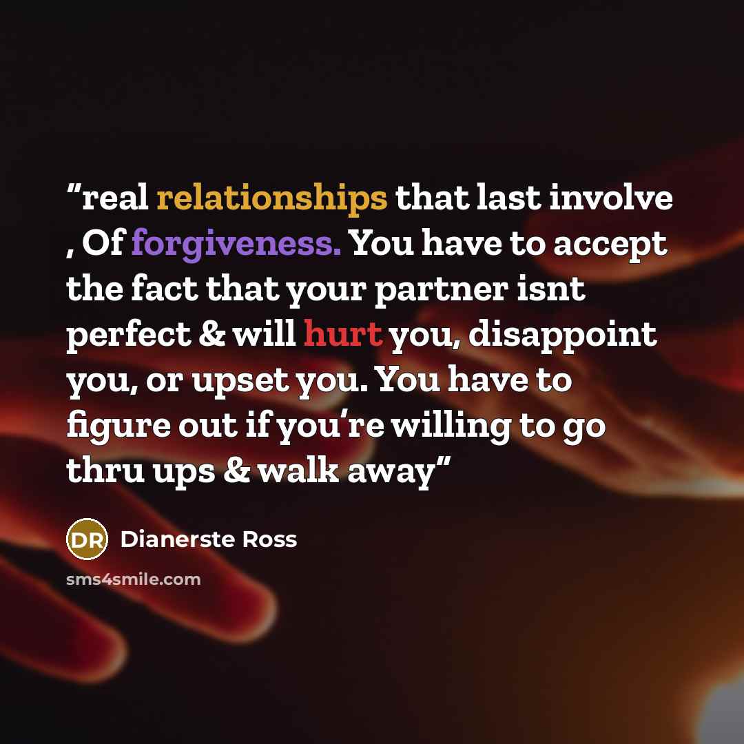 “real relationships that last involve , Of forgiveness. You have to accept the fact that your partner isnt perfect & will hurt you, disappoint you, or upset you. You have to figure out if you’re willing to go thru ups & walk away” quote by Dianerste Ross