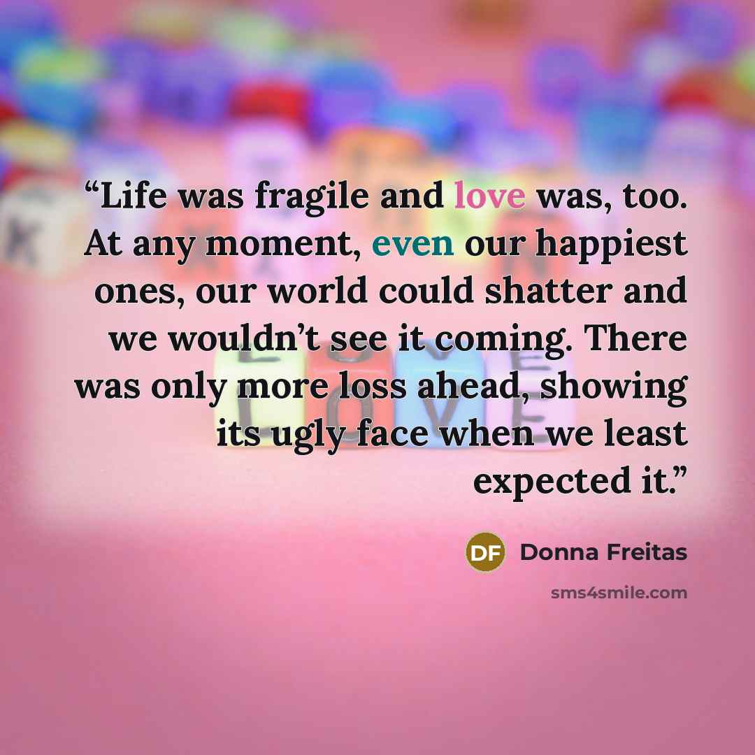 “Life was fragile and love was, too. At any moment, even our happiest ones, our world could shatter and we wouldn’t see it coming. There was only more loss ahead, showing its ugly face when we least expected it.” quote by Donna Freitas