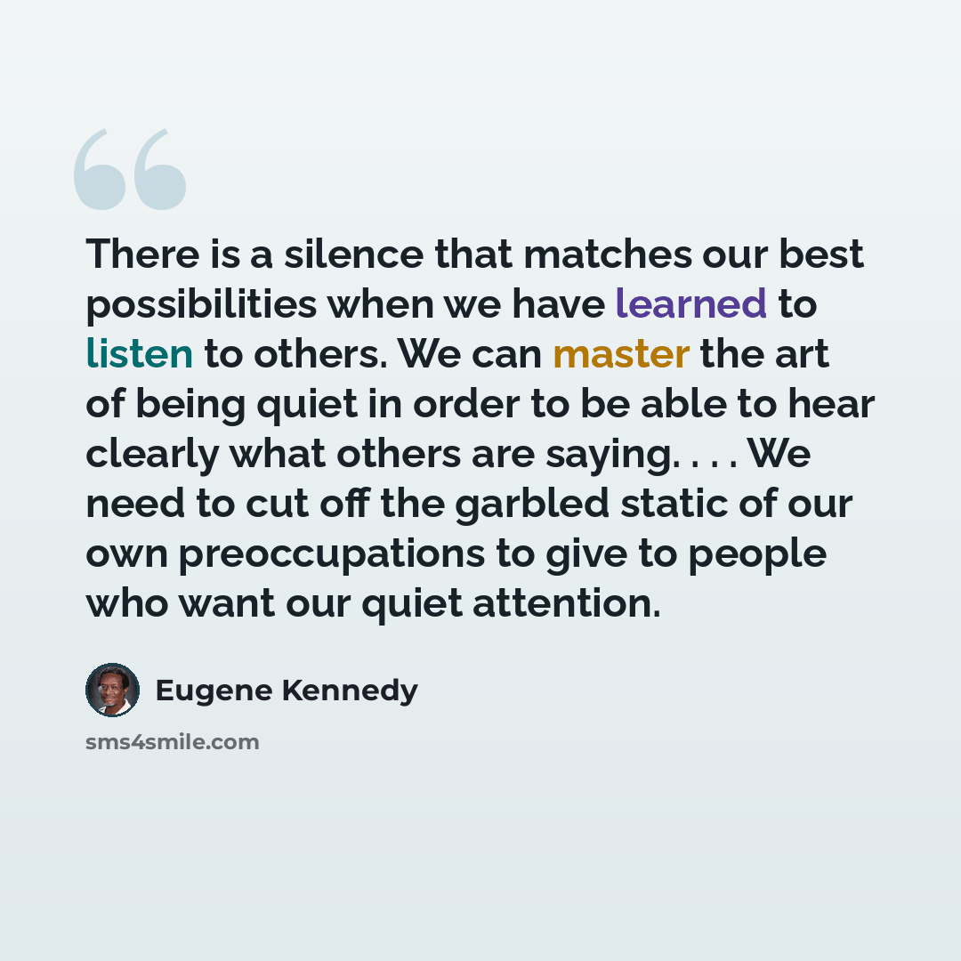 “There is a silence that matches our best possibilities when we have learned to listen to others. We can master the art of being quiet in order to be able to hear clearly what others are saying. . . . We need to cut off the garbled static of our own preoccupations to give to people who want our…” quote by Eugene Kennedy