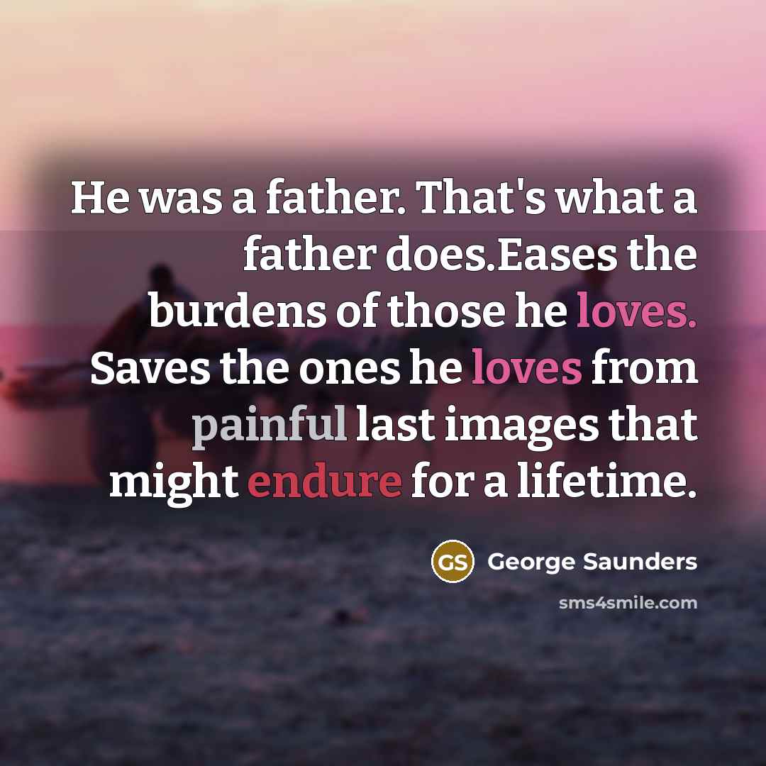 “He was a father. That's what a father does.Eases the burdens of those he loves. Saves the ones he loves from painful last images that might endure for a lifetime.” quote by George Saunders