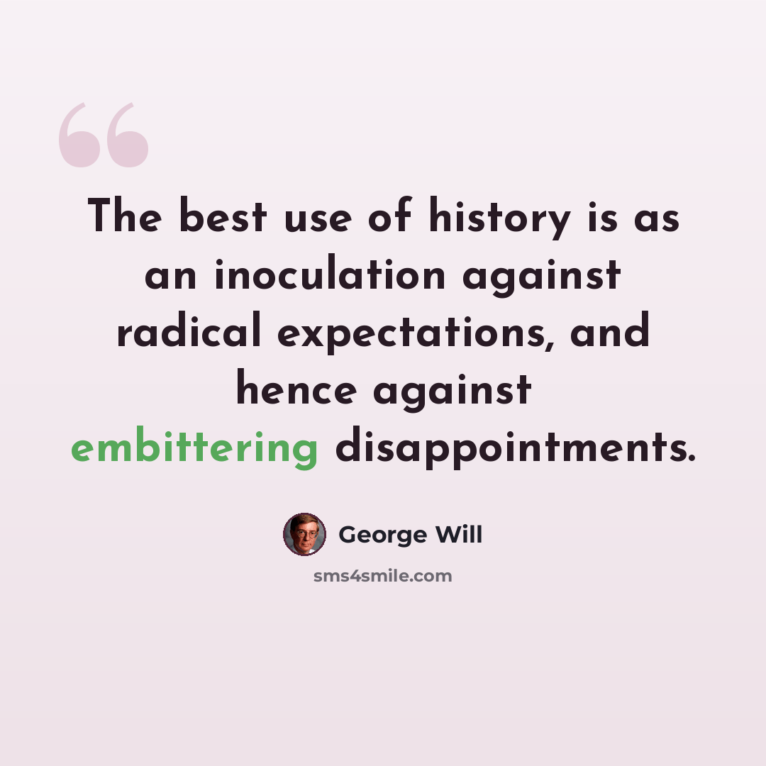 “The best use of history is as an inoculation against radical expectations, and hence against embittering disappointments.” quote by George Will