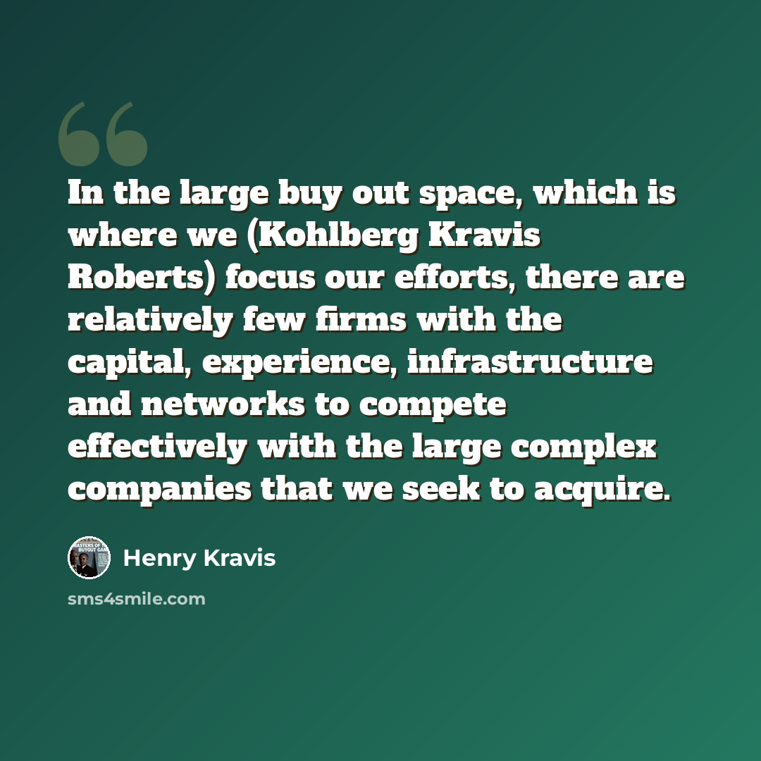 “In the large buy out space, which is where we (Kohlberg Kravis Roberts) focus our efforts, there are relatively few firms with the capital, experience, infrastructure and networks to compete effectively with the large complex companies that we seek to acquire.” quote by Henry Kravis