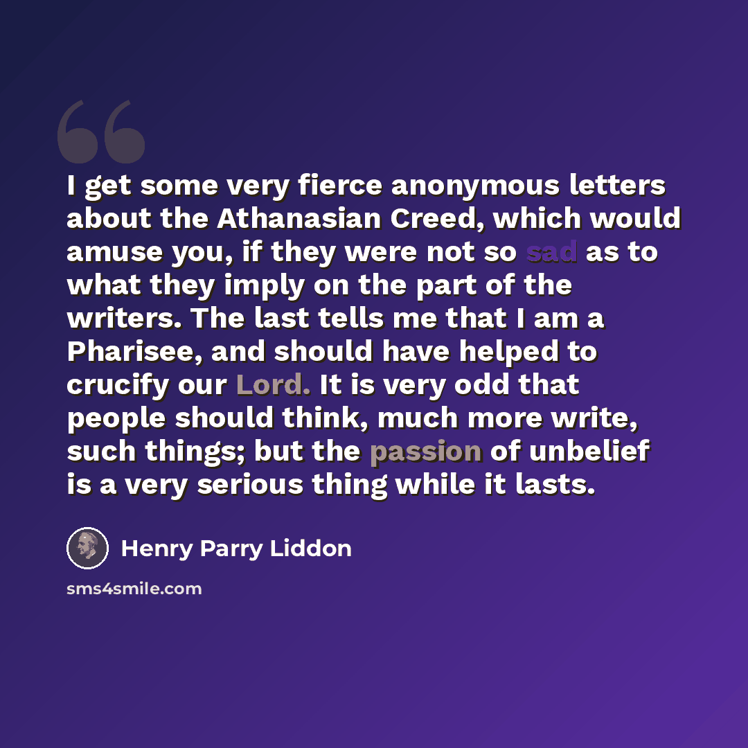 “I get some very fierce anonymous letters about the Athanasian Creed, which would amuse you, if they were not so sad as to what they imply on the part of the writers. The last tells me that I am a Pharisee, and should have helped to crucify our Lord. It is very odd that people should think, much…” quote by Henry Parry Liddon