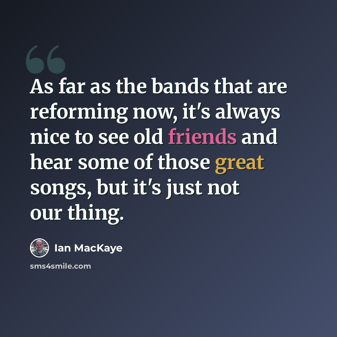 “As far as the bands that are reforming now, it's always nice to see old friends and hear some of those great songs, but it's just not our thing.” quote by Ian MacKaye