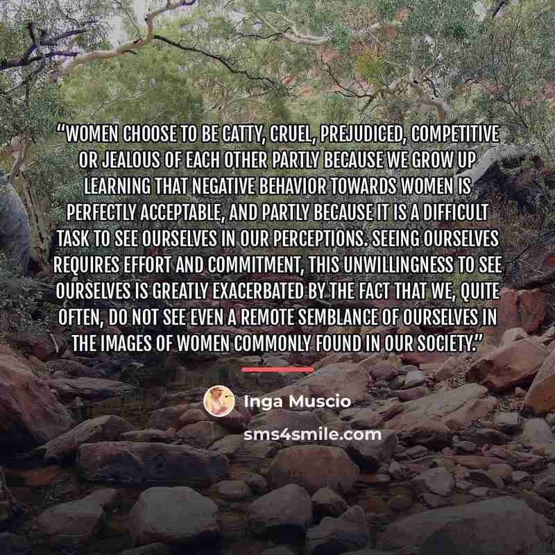 “Women choose to be catty, cruel, prejudiced, competitive or jealous of each other partly because we grow up learning that negative behavior towards women is perfectly acceptable, and partly because it is a difficult task to see ourselves in our perceptions. Seeing ourselves requires effort and…” quote by Inga Muscio