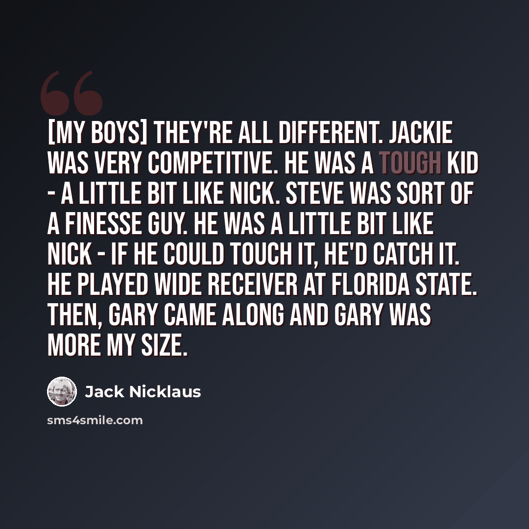 “[My boys] they're all different. Jackie was very competitive. He was a tough kid - a little bit like Nick. Steve was sort of a finesse guy. He was a little bit like Nick - if he could touch it, he'd catch it. He played wide receiver at Florida State. Then, Gary came along and Gary was more my size.” quote by Jack Nicklaus