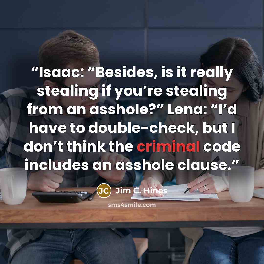 “Isaac: “Besides, is it really stealing if you’re stealing from an asshole?” Lena: “I’d have to double-check, but I don’t think the criminal code includes an asshole clause.” quote by Jim C. Hines