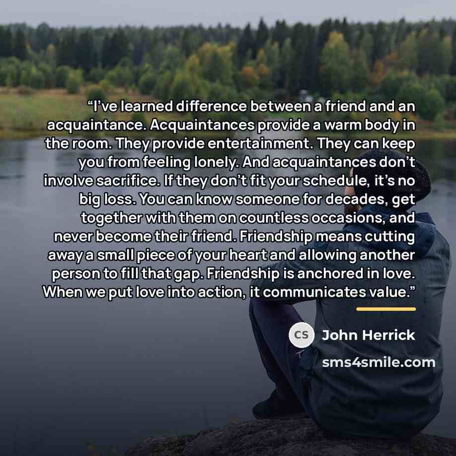 “I’ve learned difference between a friend and an acquaintance. Acquaintances provide a warm body in the room. They provide entertainment. They can keep you from feeling lonely. And acquaintances don’t involve sacrifice. If they don’t fit your schedule, it’s no big loss. You can know someone for…” quote by John Herrick