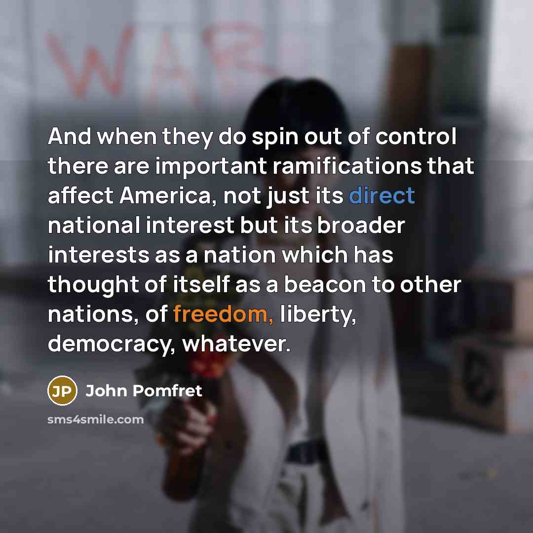“And when they do spin out of control there are important ramifications that affect America, not just its direct national interest but its broader interests as a nation which has thought of itself as a beacon to other nations, of freedom, liberty, democracy, whatever.” quote by John Pomfret