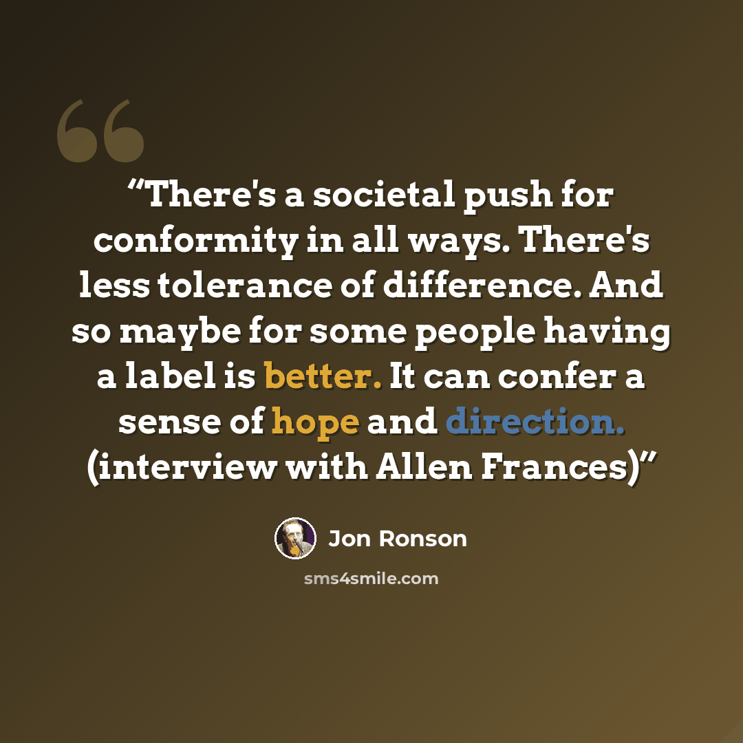 “There's a societal push for conformity in all ways. There's less tolerance of difference. And so maybe for some people having a label is better. It can confer a sense of hope and direction. (interview with Allen Frances)” quote by Jon Ronson
