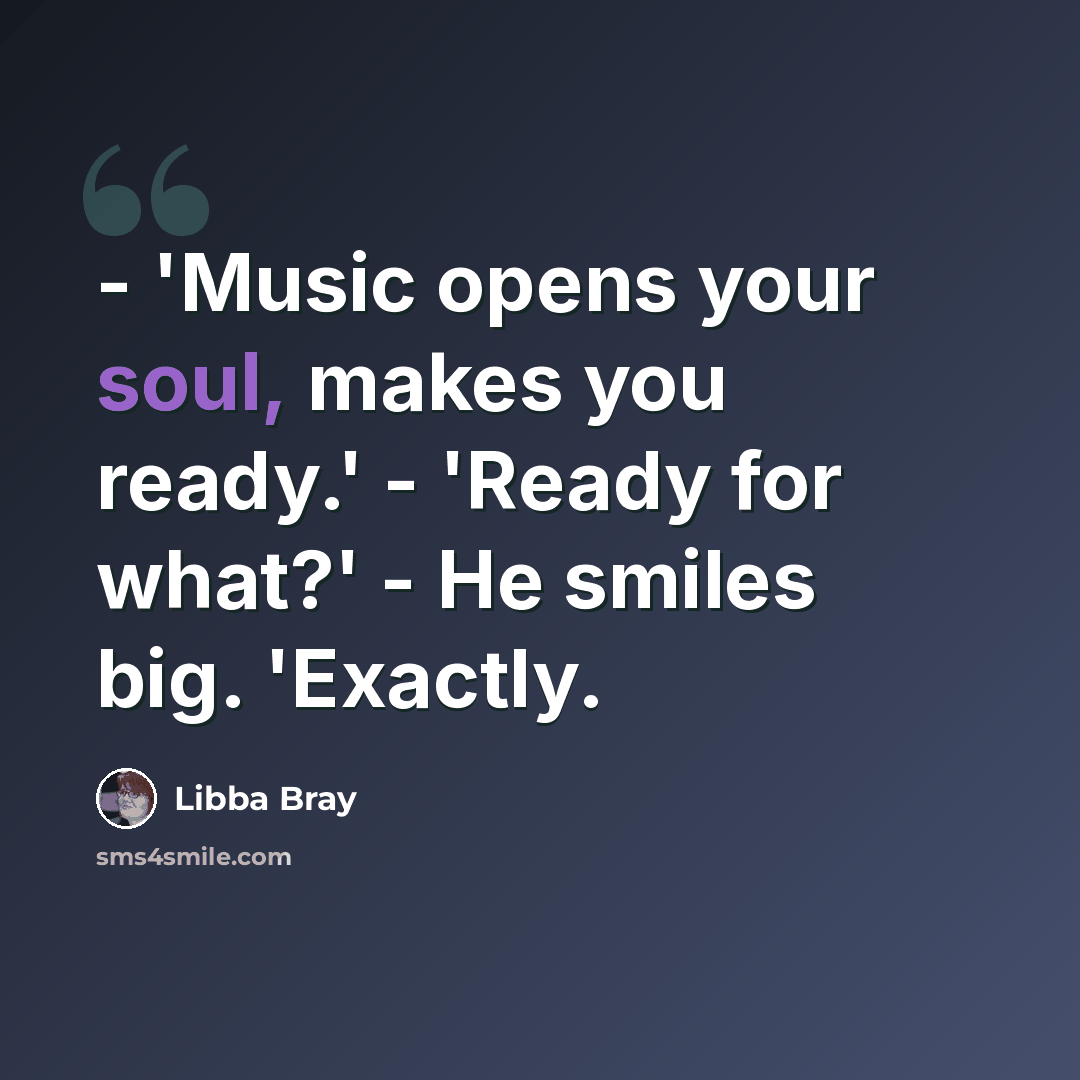 “- 'Music opens your soul, makes you ready.' - 'Ready for what?' - He smiles big. 'Exactly.” quote by Libba Bray