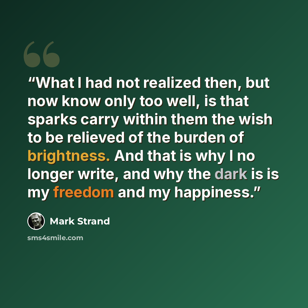 “What I had not realized then, but now know only too well, is that sparks carry within them the wish to be relieved of the burden of brightness. And that is why I no longer write, and why the dark is is my freedom and my happiness.” quote by Mark Strand