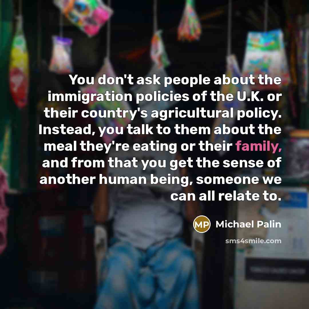 “You don't ask people about the immigration policies of the U.K. or their country's agricultural policy. Instead, you talk to them about the meal they're eating or their family, and from that you get the sense of another human being, someone we can all relate to.” quote by Michael Palin