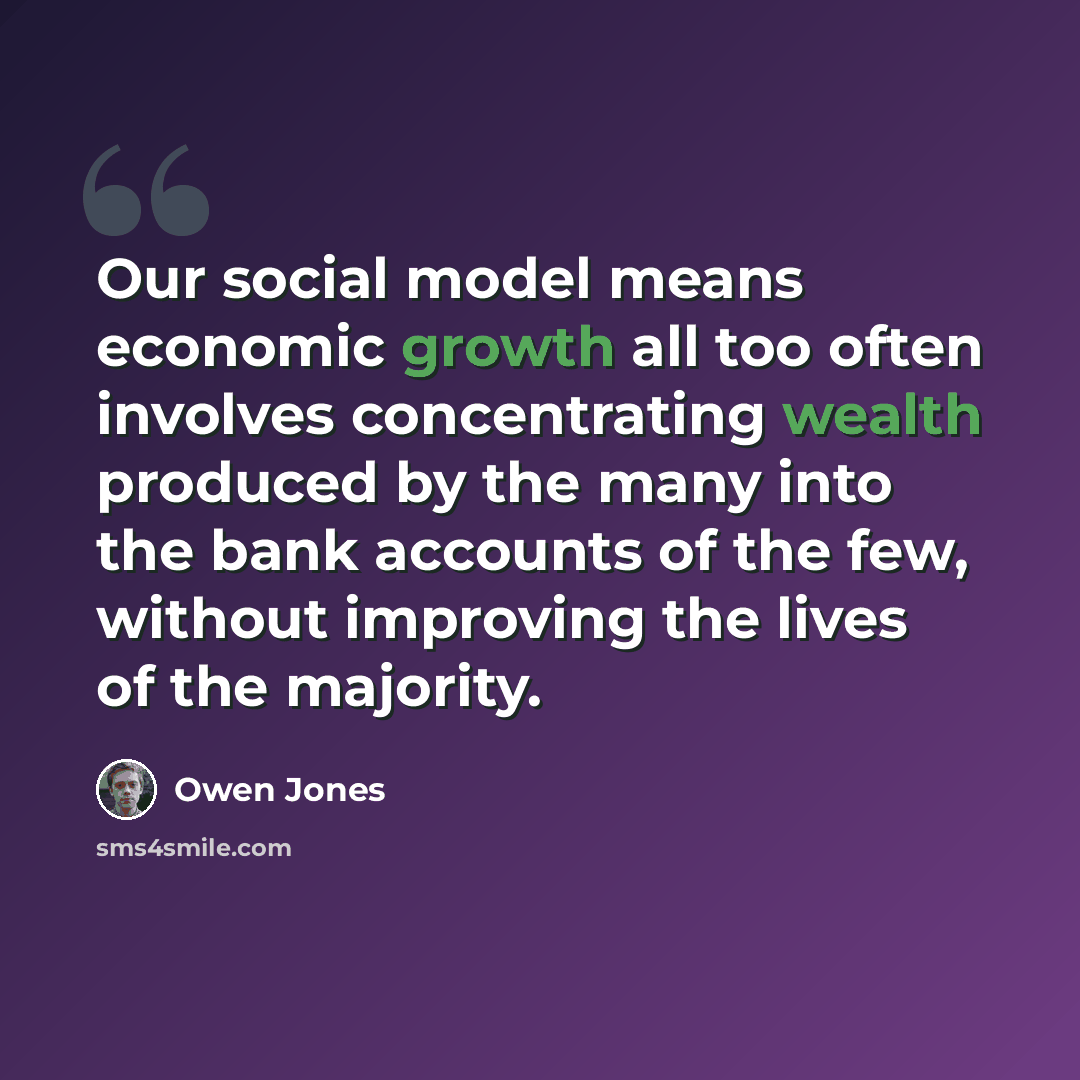 “Our social model means economic growth all too often involves concentrating wealth produced by the many into the bank accounts of the few, without improving the lives of the majority.” quote by Owen Jones