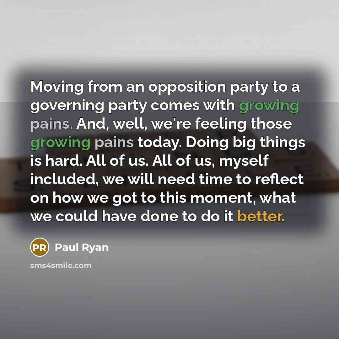 “Moving from an opposition party to a governing party comes with growing pains. And, well, we're feeling those growing pains today. Doing big things is hard. All of us. All of us, myself included, we will need time to reflect on how we got to this moment, what we could have done to do it better.” quote by Paul Ryan