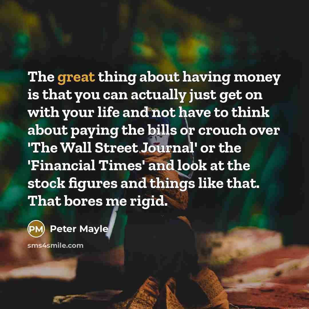 “The great thing about having money is that you can actually just get on with your life and not have to think about paying the bills or crouch over 'The Wall Street Journal' or the 'Financial Times' and look at the stock figures and things like that. That bores me rigid.” quote by Peter Mayle