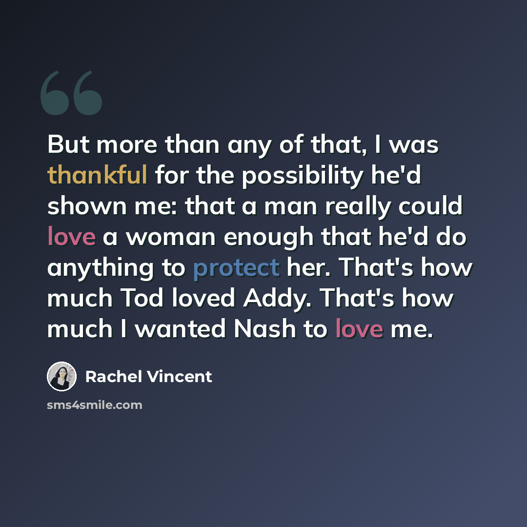 “But more than any of that, I was thankful for the possibility he'd shown me: that a man really could love a woman enough that he'd do anything to protect her. That's how much Tod loved Addy. That's how much I wanted Nash to love me.” quote by Rachel Vincent