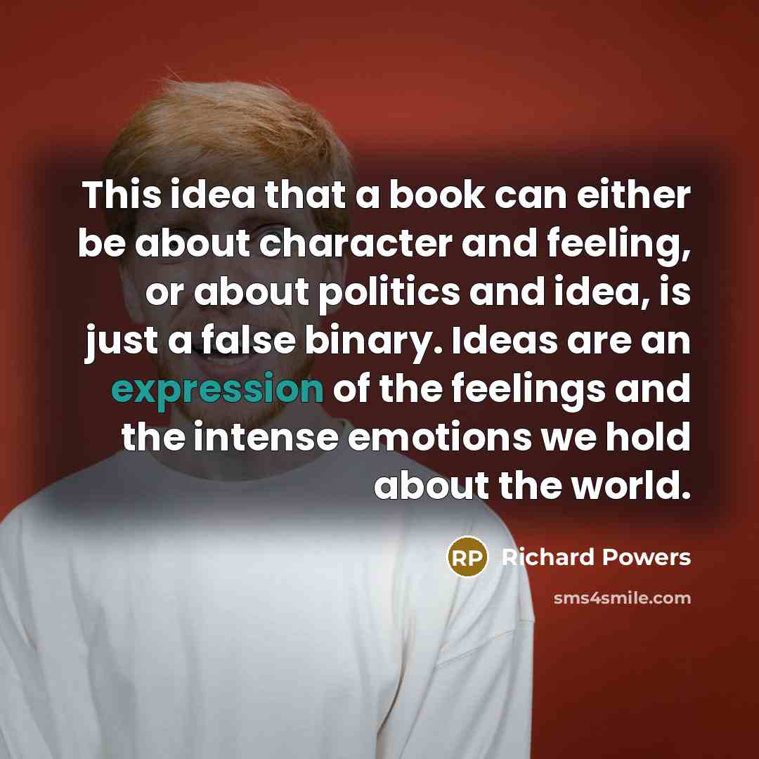 “This idea that a book can either be about character and feeling, or about politics and idea, is just a false binary. Ideas are an expression of the feelings and the intense emotions we hold about the world.” quote by Richard Powers