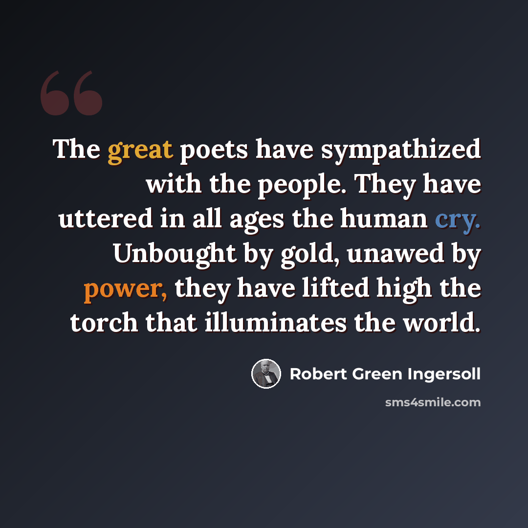 “The great poets have sympathized with the people. They have uttered in all ages the human cry. Unbought by gold, unawed by power, they have lifted high the torch that illuminates the world.” quote by Robert Green Ingersoll